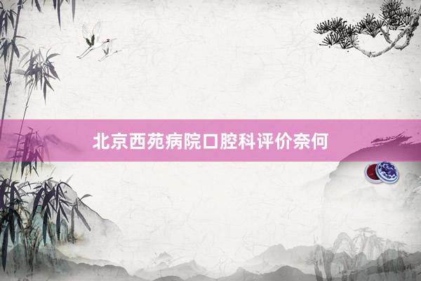 北京西苑病院口腔科评价奈何