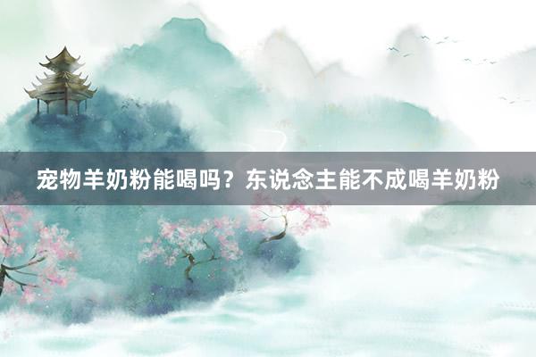 宠物羊奶粉能喝吗？东说念主能不成喝羊奶粉