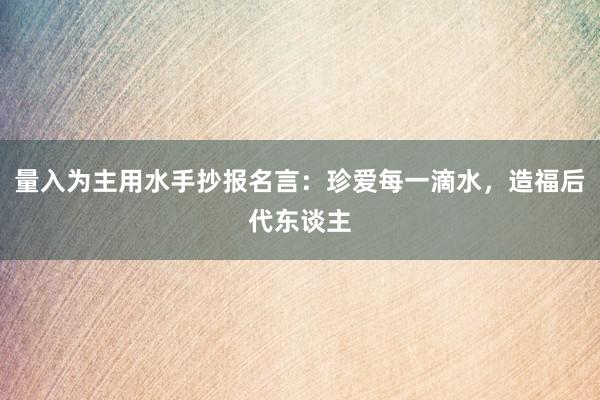 量入为主用水手抄报名言：珍爱每一滴水，造福后代东谈主
