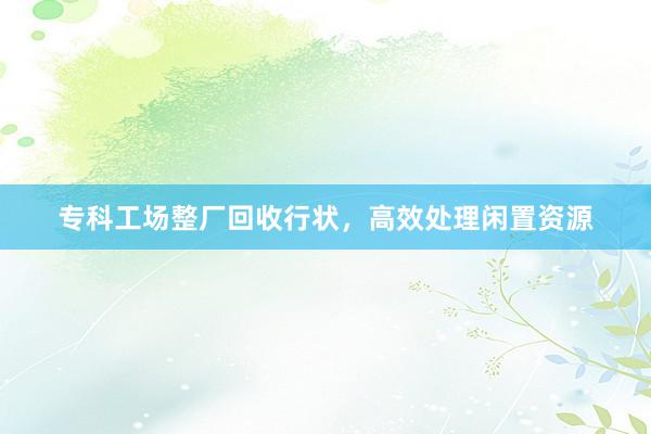 专科工场整厂回收行状，高效处理闲置资源